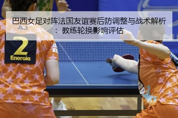 巴西女足对阵法国友谊赛后防调整与战术解析：教练轮换影响评估